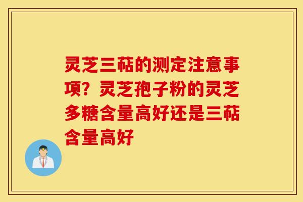 灵芝三萜的测定注意事项？灵芝孢子粉的灵芝多糖含量高好还是三萜含量高好