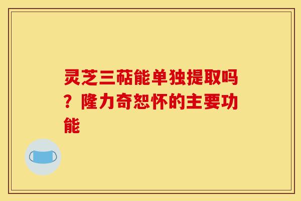 灵芝三萜能单独提取吗？隆力奇恕怀的主要功能
