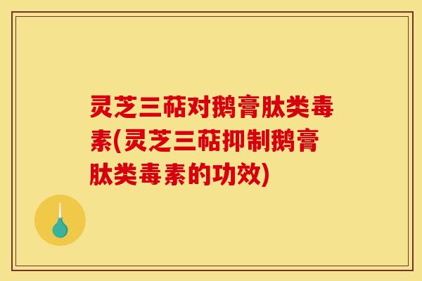 灵芝三萜对鹅膏肽类毒素(灵芝三萜抑制鹅膏肽类毒素的功效)
