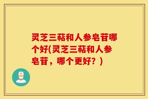 灵芝三萜和人参皂苷哪个好(灵芝三萜和人参皂苷，哪个更好？)