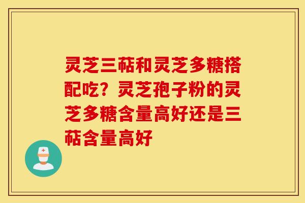 灵芝三萜和灵芝多糖搭配吃？灵芝孢子粉的灵芝多糖含量高好还是三萜含量高好