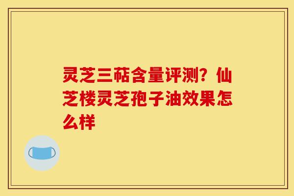 灵芝三萜含量评测？仙芝楼灵芝孢子油效果怎么样