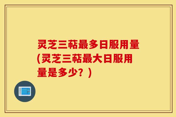 灵芝三萜最多日服用量(灵芝三萜最大日服用量是多少？)