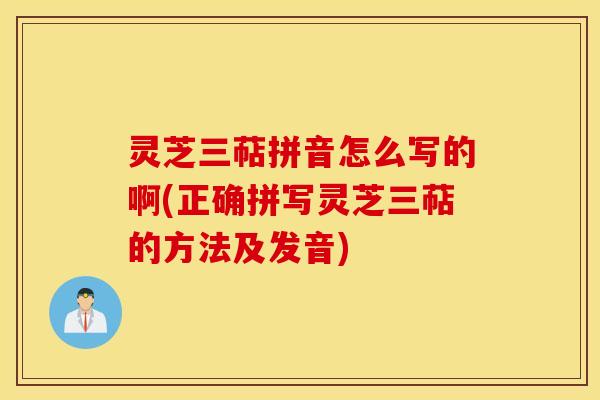灵芝三萜拼音怎么写的啊(正确拼写灵芝三萜的方法及发音)