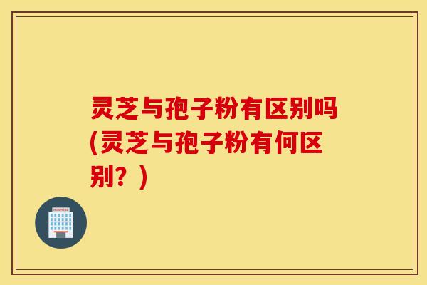 灵芝与孢子粉有区别吗(灵芝与孢子粉有何区别？)