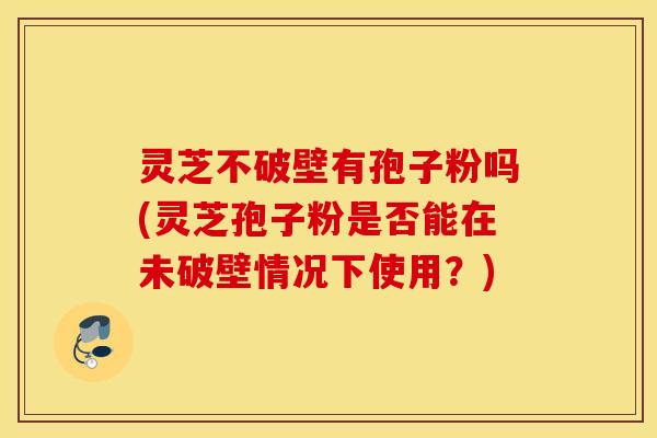 灵芝不破壁有孢子粉吗(灵芝孢子粉是否能在未破壁情况下使用？)