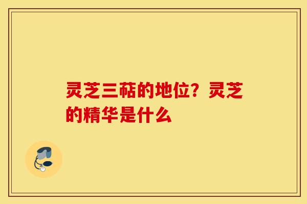 灵芝三萜的地位？灵芝的精华是什么