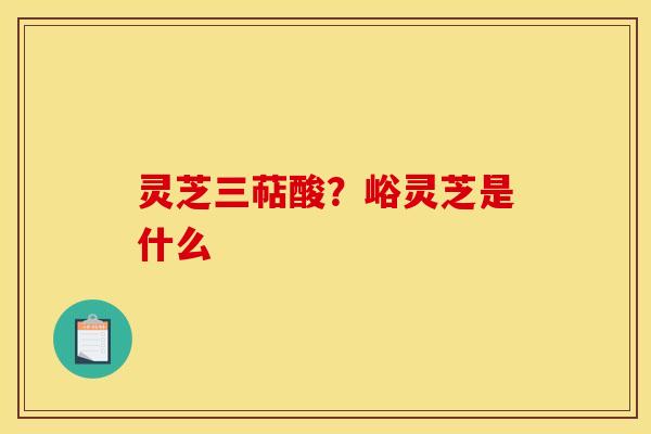 灵芝三萜酸？峪灵芝是什么
