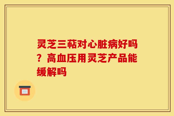 灵芝三萜对心脏病好吗？高血压用灵芝产品能缓解吗