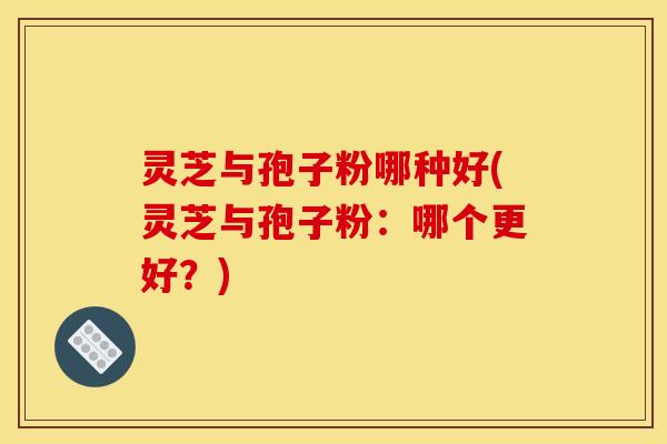 灵芝与孢子粉哪种好(灵芝与孢子粉：哪个更好？)