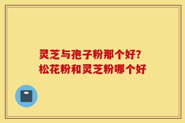 灵芝与孢子粉那个好？松花粉和灵芝粉哪个好