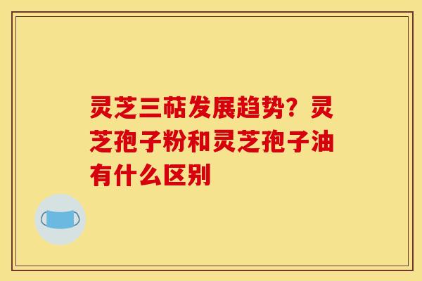 灵芝三萜发展趋势？灵芝孢子粉和灵芝孢子油有什么区别