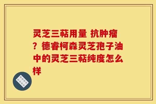 灵芝三萜用量 抗肿瘤？德睿柯森灵芝孢子油中的灵芝三萜纯度怎么样