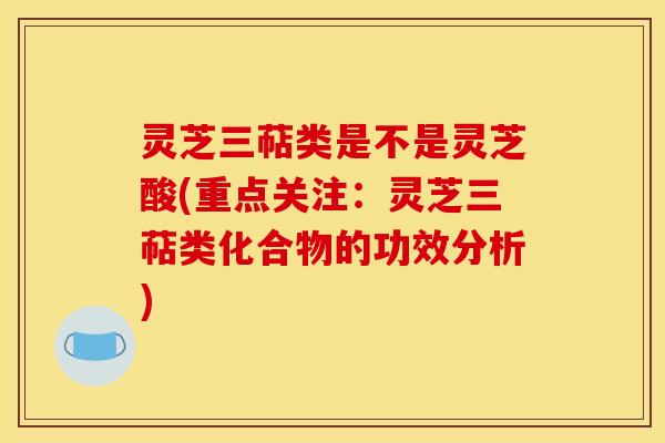 灵芝三萜类是不是灵芝酸(重点关注：灵芝三萜类化合物的功效分析)