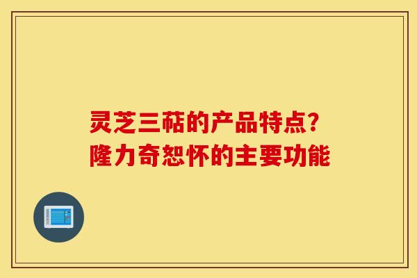 灵芝三萜的产品特点？隆力奇恕怀的主要功能