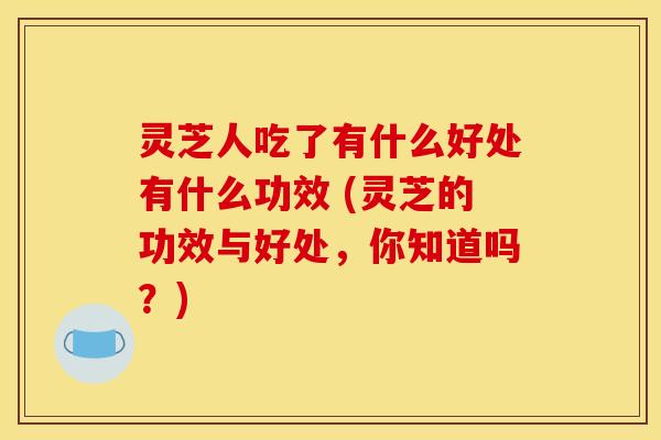 灵芝人吃了有什么好处有什么功效 (灵芝的功效与好处，你知道吗？)