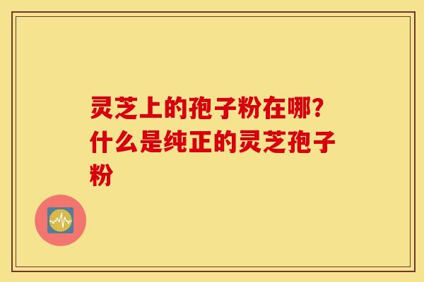 灵芝上的孢子粉在哪？什么是纯正的灵芝孢子粉