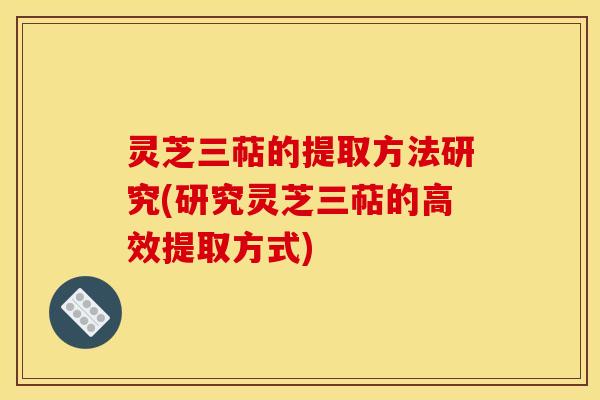 灵芝三萜的提取方法研究(研究灵芝三萜的高效提取方式)