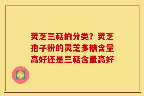 灵芝三萜的分类？灵芝孢子粉的灵芝多糖含量高好还是三萜含量高好