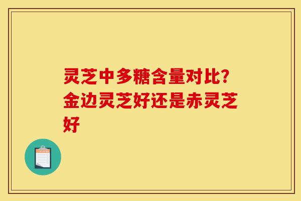 灵芝中多糖含量对比？金边灵芝好还是赤灵芝好