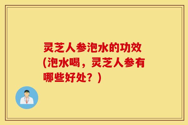 灵芝人参泡水的功效 (泡水喝，灵芝人参有哪些好处？)