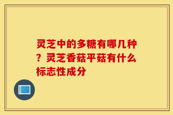 灵芝中的多糖有哪几种？灵芝香菇平菇有什么标志性成分