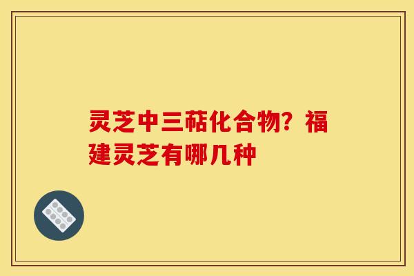 灵芝中三萜化合物？福建灵芝有哪几种