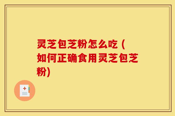 灵芝包芝粉怎么吃 (如何正确食用灵芝包芝粉)