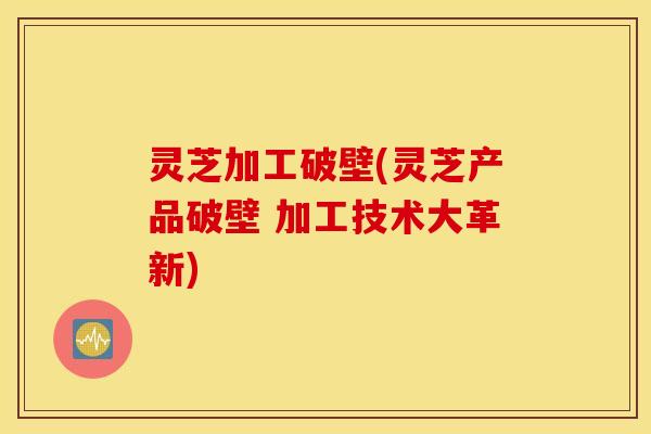 灵芝加工破壁(灵芝产品破壁 加工技术大革新)
