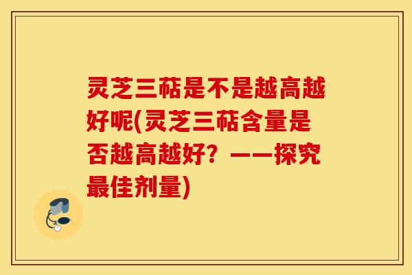 灵芝三萜是不是越高越好呢(灵芝三萜含量是否越高越好？——探究最佳剂量)