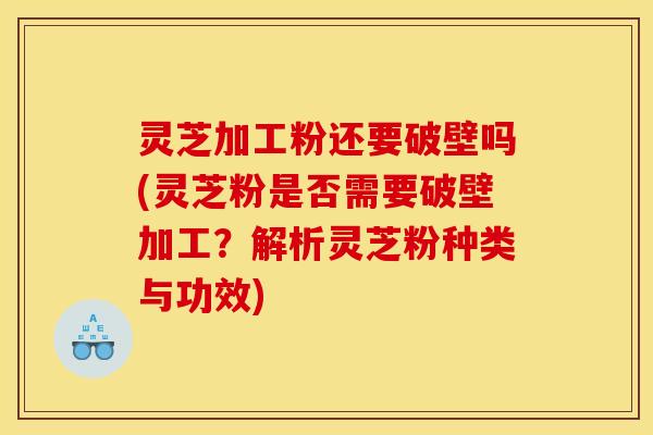 灵芝加工粉还要破壁吗(灵芝粉是否需要破壁加工？解析灵芝粉种类与功效)