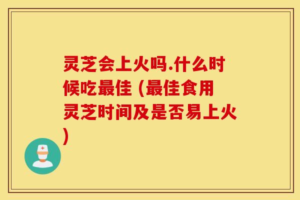 灵芝会上火吗.什么时候吃最佳 (最佳食用灵芝时间及是否易上火)