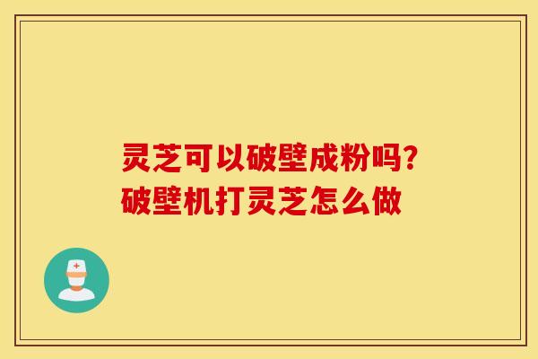 灵芝可以破壁成粉吗？破壁机打灵芝怎么做
