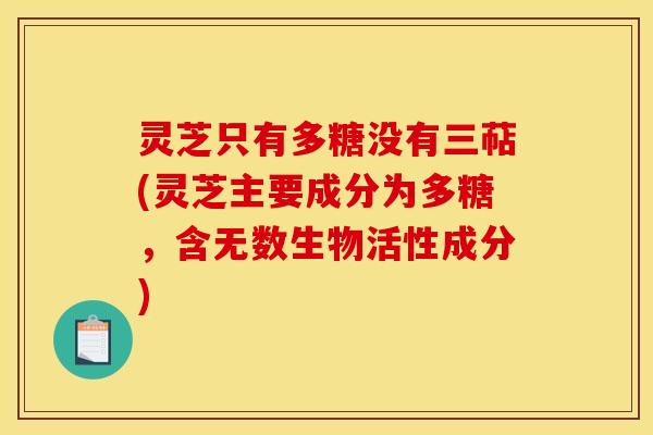 灵芝只有多糖没有三萜(灵芝主要成分为多糖，含无数生物活性成分)