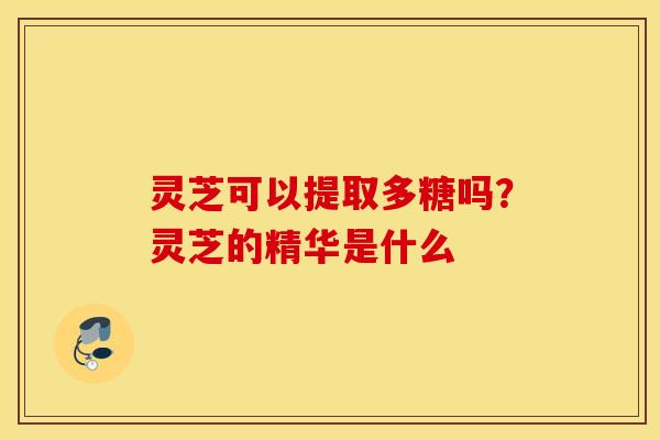 灵芝可以提取多糖吗？灵芝的精华是什么