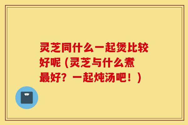 灵芝同什么一起煲比较好呢 (灵芝与什么煮最好？一起炖汤吧！)