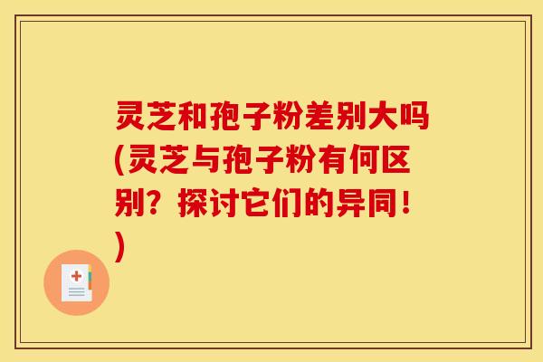 灵芝和孢子粉差别大吗(灵芝与孢子粉有何区别？探讨它们的异同！)
