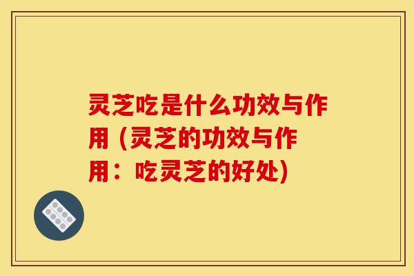 灵芝吃是什么功效与作用 (灵芝的功效与作用：吃灵芝的好处)