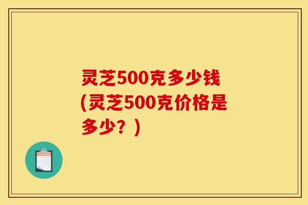 灵芝500克多少钱 (灵芝500克价格是多少？)