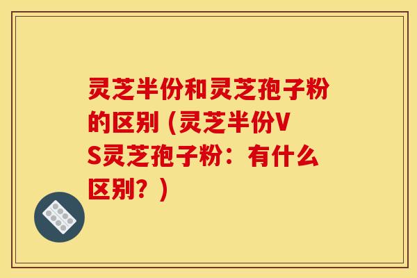 灵芝半份和灵芝孢子粉的区别 (灵芝半份VS灵芝孢子粉：有什么区别？)