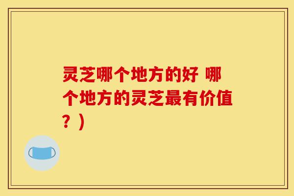 灵芝哪个地方的好 哪个地方的灵芝最有价值？)