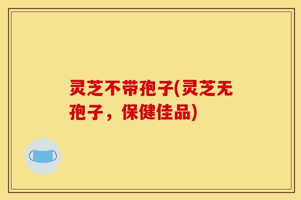 灵芝不带孢子(灵芝无孢子，保健佳品)