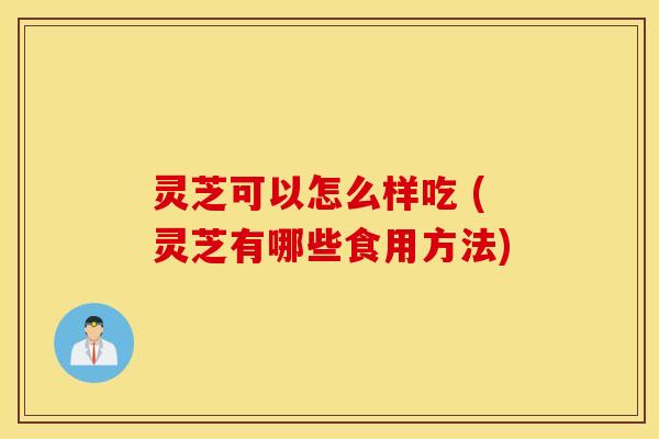 灵芝可以怎么样吃 (灵芝有哪些食用方法)
