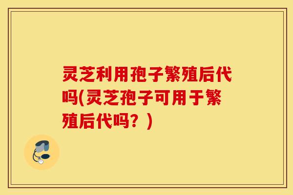 灵芝利用孢子繁殖后代吗(灵芝孢子可用于繁殖后代吗？)