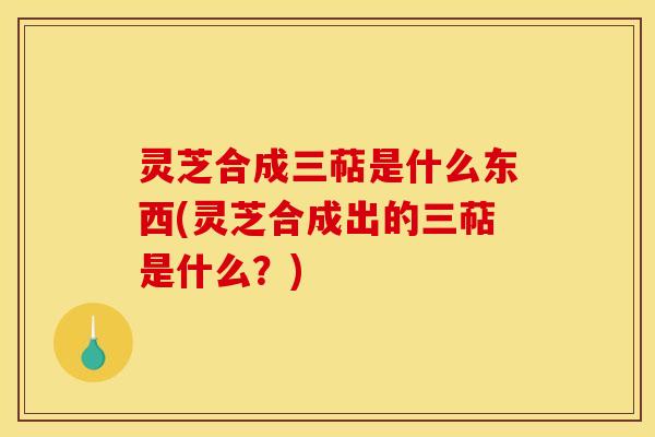 灵芝合成三萜是什么东西(灵芝合成出的三萜是什么？)