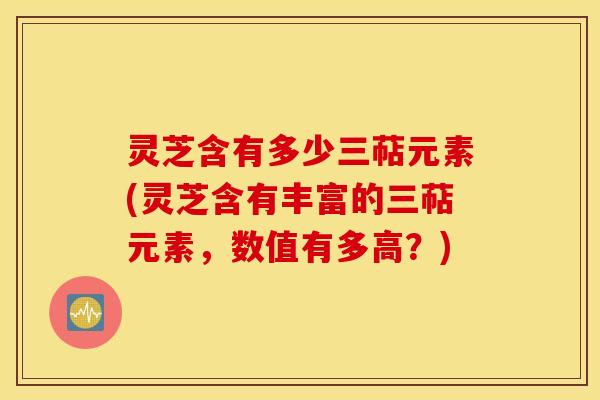 灵芝含有多少三萜元素(灵芝含有丰富的三萜元素，数值有多高？)