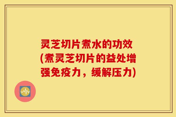 灵芝切片煮水的功效 (煮灵芝切片的益处增强免疫力，缓解压力)