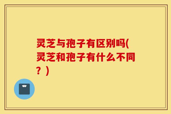 灵芝与孢子有区别吗(灵芝和孢子有什么不同？)