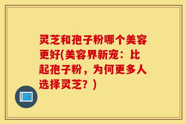 灵芝和孢子粉哪个美容更好(美容界新宠：比起孢子粉，为何更多人选择灵芝？)