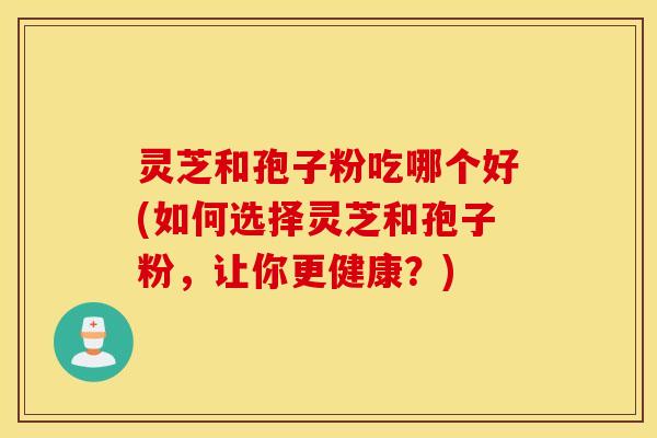 灵芝和孢子粉吃哪个好(如何选择灵芝和孢子粉，让你更健康？)